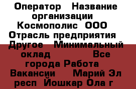 Оператор › Название организации ­ Космополис, ООО › Отрасль предприятия ­ Другое › Минимальный оклад ­ 25 000 - Все города Работа » Вакансии   . Марий Эл респ.,Йошкар-Ола г.